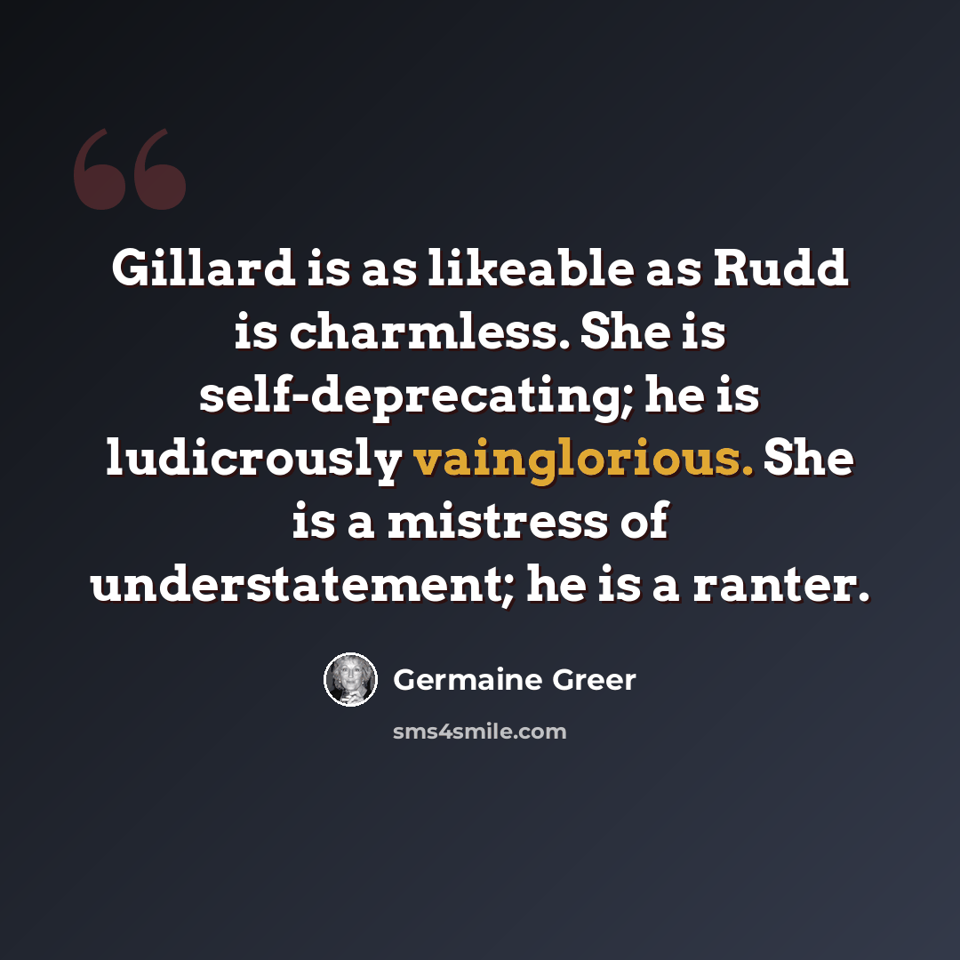 “Gillard is as likeable as Rudd is charmless. She is self-deprecating; he is ludicrously vainglorious. She is a mistress of understatement; he is a ranter.” quote by Germaine Greer
