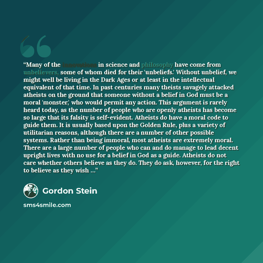 “Many of the innovations in science and philosophy have come from unbelievers, some of whom died for their 'unbeliefs.' Without unbelief, we might well be living in the Dark Ages or at least in the intellectual equivalent of that time. In past centuries many theists savagely attacked atheists on…” quote by Gordon Stein