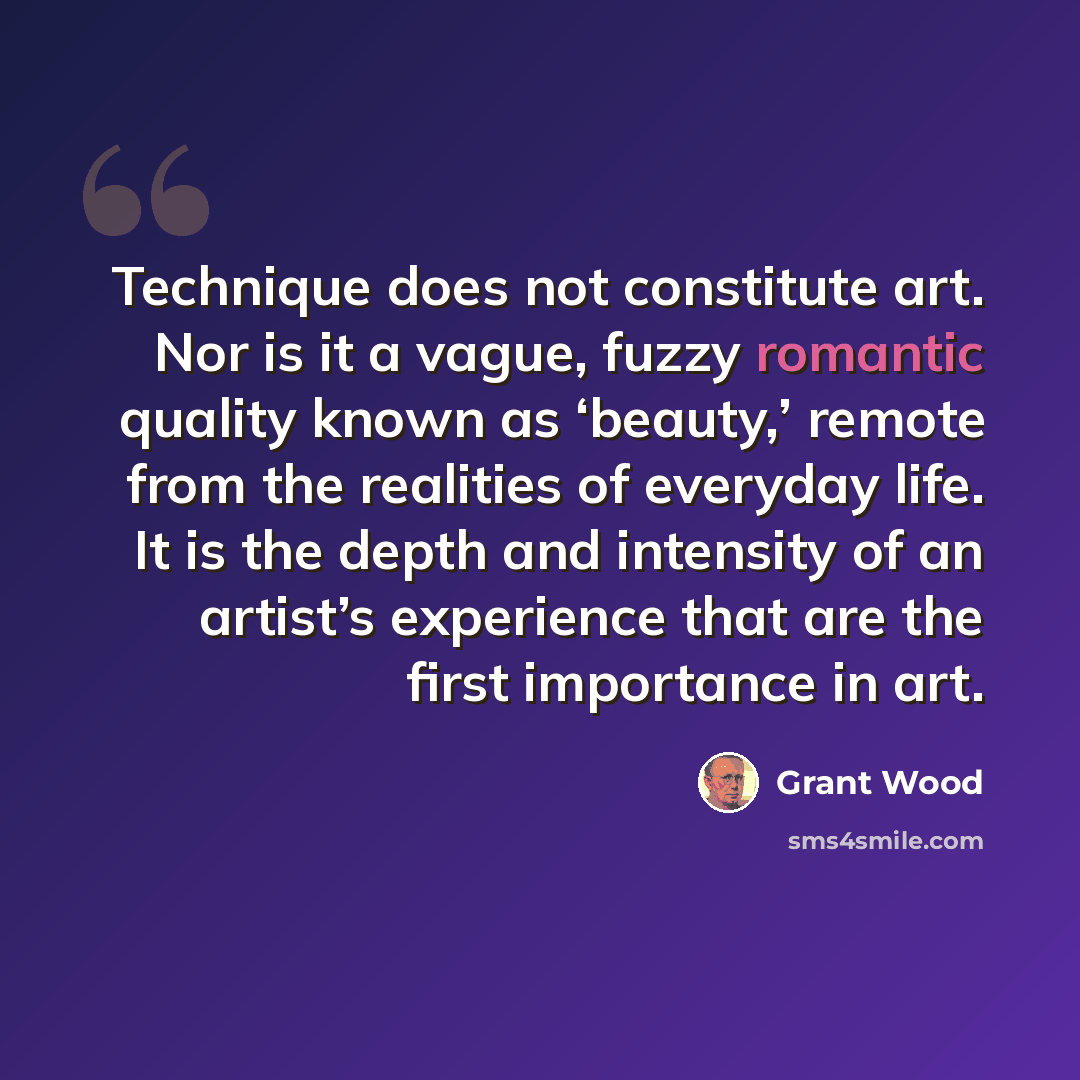 “Technique does not constitute art. Nor is it a vague, fuzzy romantic quality known as ‘beauty,’ remote from the realities of everyday life. It is the depth and intensity of an artist’s experience that are the first importance in art.” quote by Grant Wood