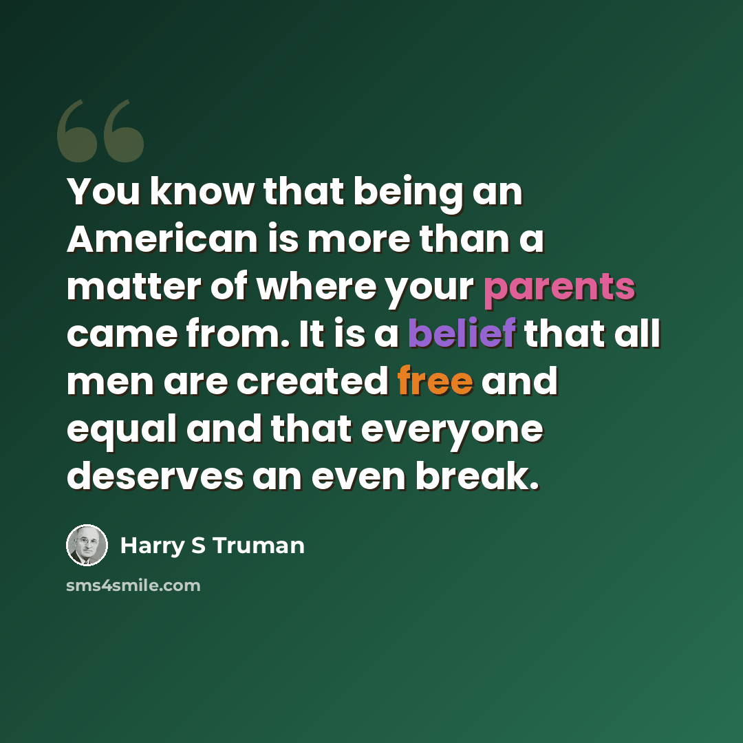 “You know that being an American is more than a matter of where your parents came from. It is a belief that all men are created free and equal and that everyone deserves an even break.” quote by Harry S Truman