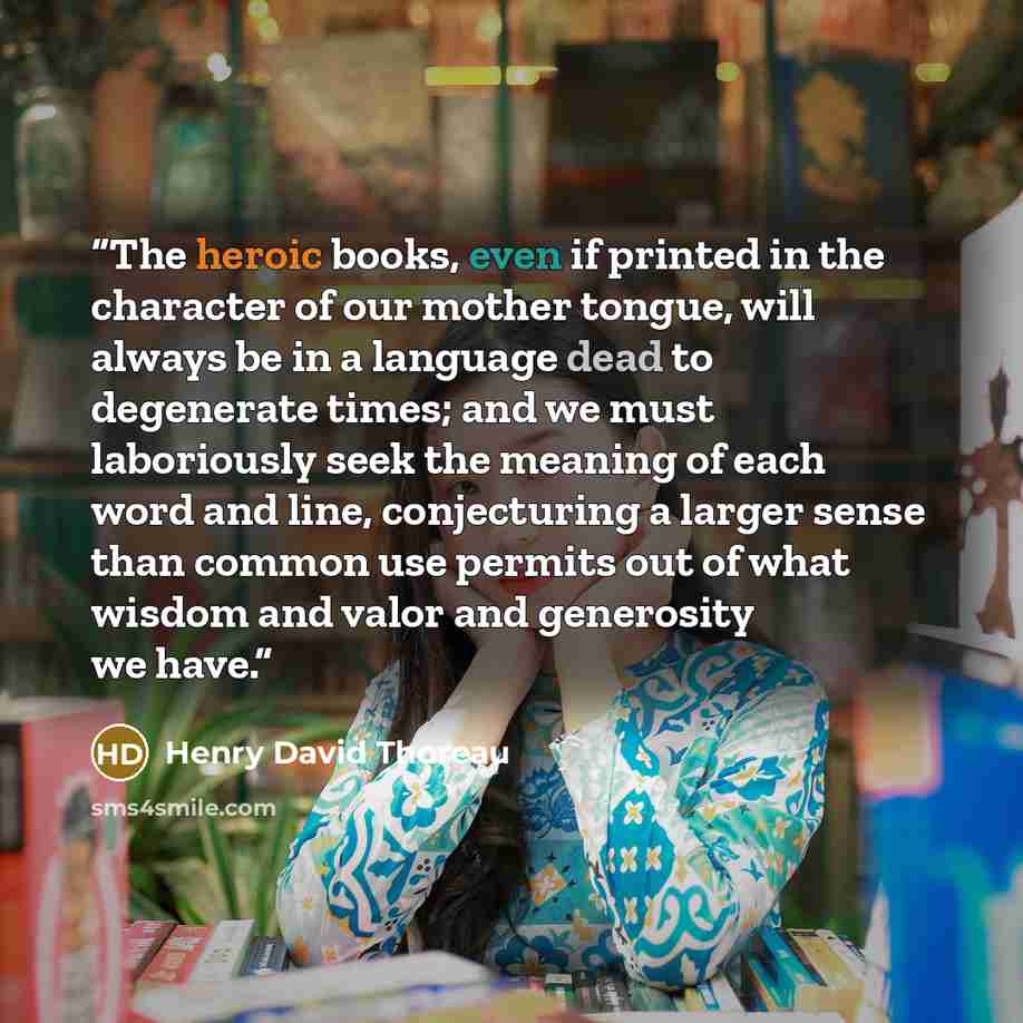 “The heroic books, even if printed in the character of our mother tongue, will always be in a language dead to degenerate times; and we must laboriously seek the meaning of each word and line, conjecturing a larger sense than common use permits out of what wisdom and valor and generosity we have.” quote by Henry David Thoreau