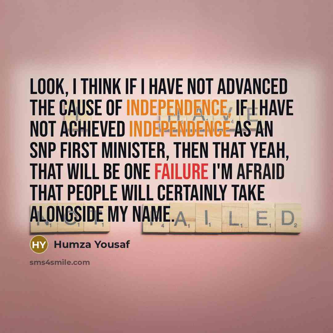 “Look, I think if I have not advanced the cause of independence, if I have not achieved independence as an SNP First Minister, then that yeah, that will be one failure I'm afraid that people will certainly take alongside my name.” quote by Humza Yousaf
