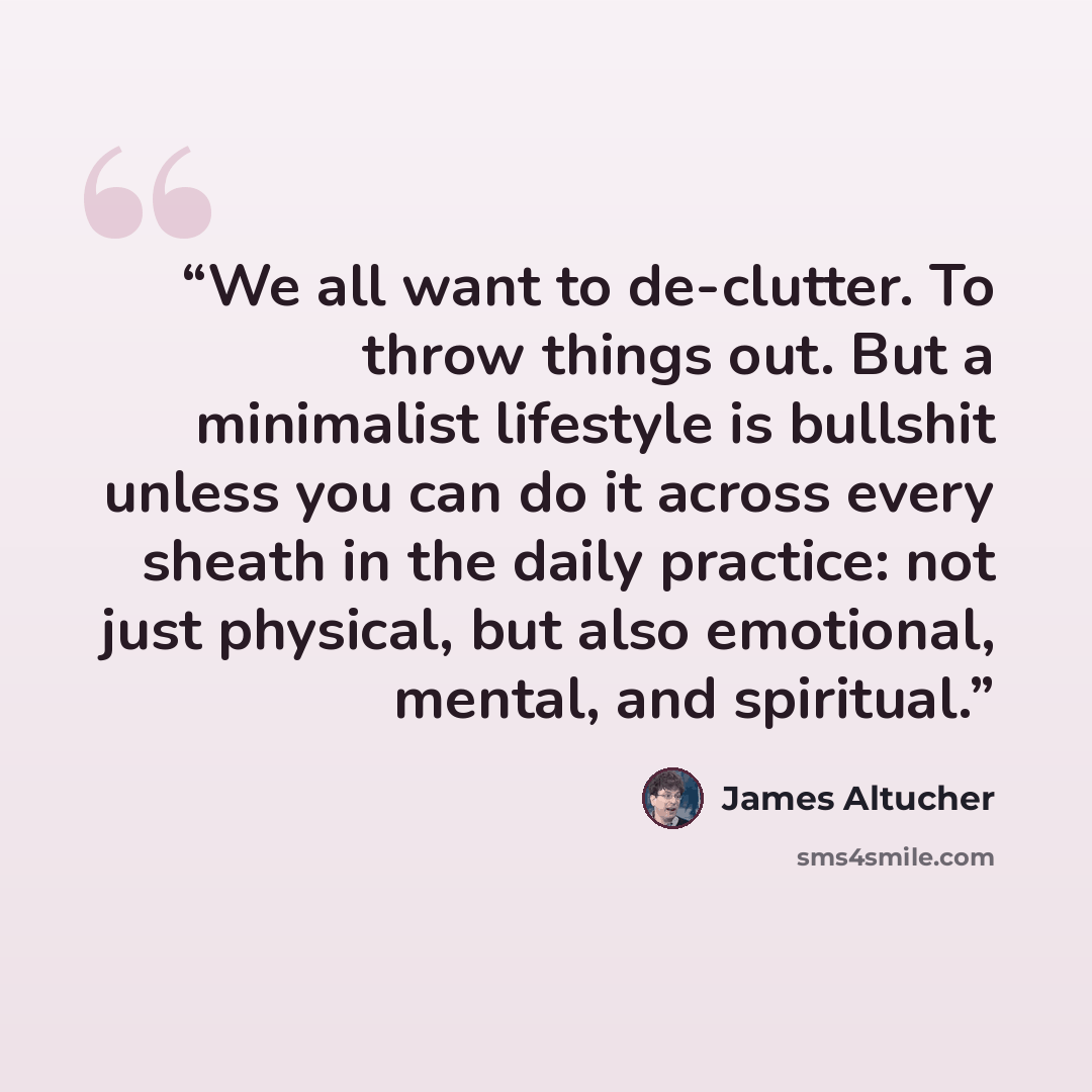 “We all want to de-clutter. To throw things out. But a minimalist lifestyle is bullshit unless you can do it across every sheath in the daily practice: not just physical, but also emotional, mental, and spiritual.” quote by James Altucher