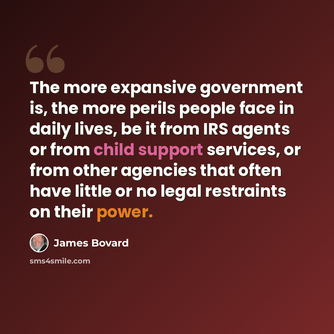 “The more expansive government is, the more perils people face in daily lives, be it from IRS agents or from child support services, or from other agencies that often have little or no legal restraints on their power.” quote by James Bovard
