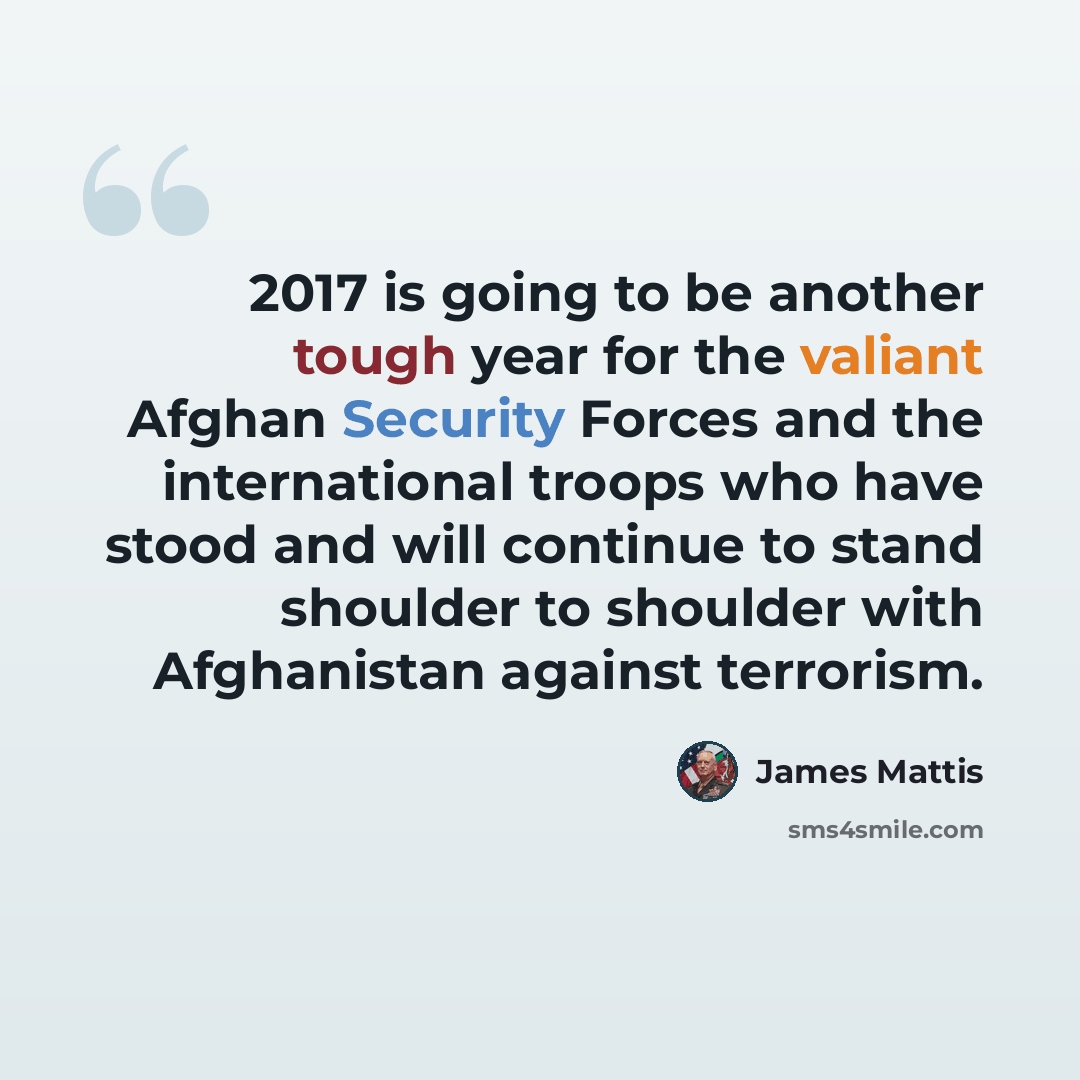 “2017 is going to be another tough year for the valiant Afghan Security Forces and the international troops who have stood and will continue to stand shoulder to shoulder with Afghanistan against terrorism.” quote by James Mattis