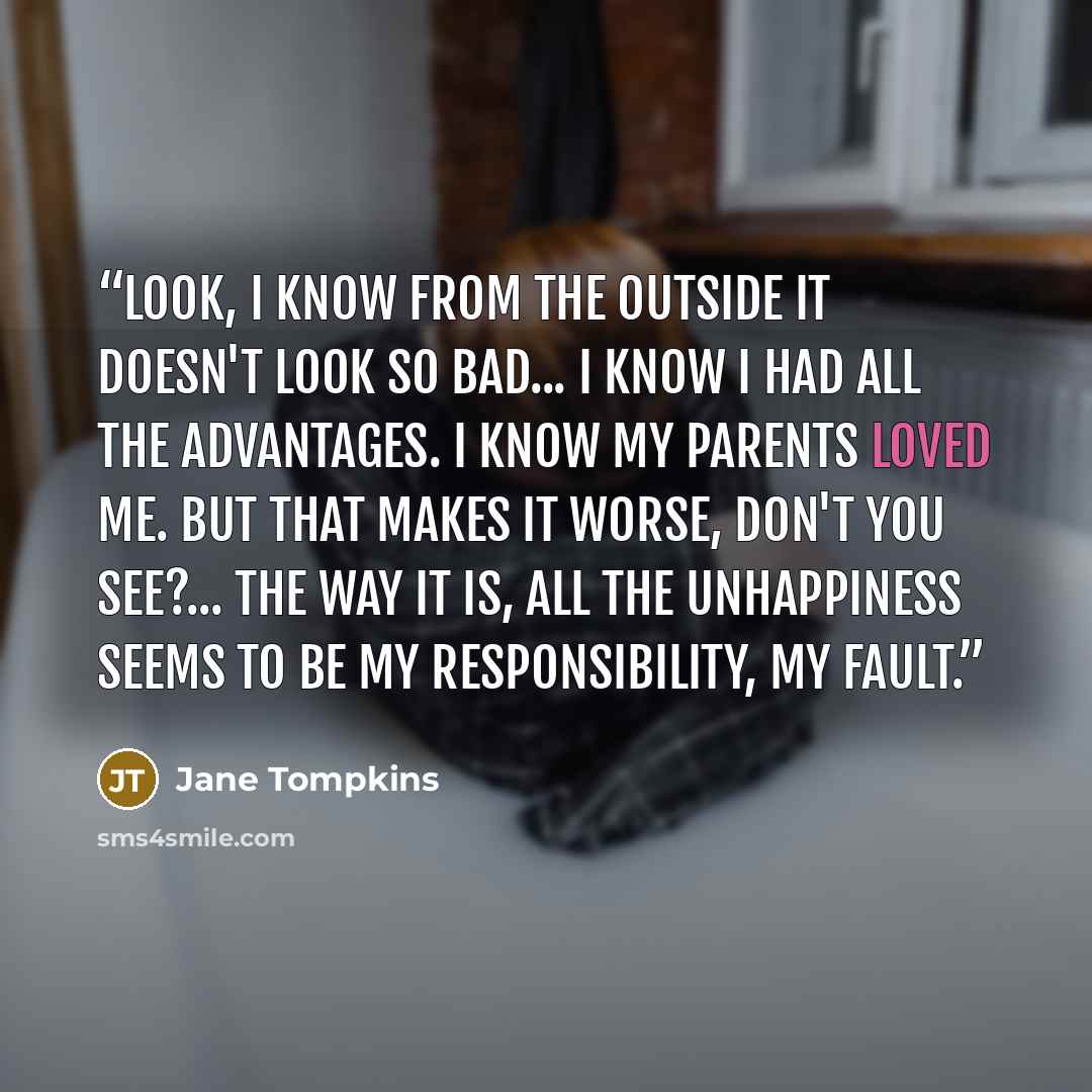 “Look, I know from the outside it doesn't look so bad... I know I had all the advantages. I know my parents loved me. But that makes it worse, don't you see?... The way it is, all the unhappiness seems to be my responsibility, my fault.” quote by Jane Tompkins