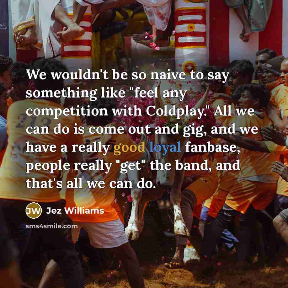 “We wouldn't be so naive to say something like "feel any competition with Coldplay." All we can do is come out and gig, and we have a really good loyal fanbase, people really "get" the band, and that's all we can do.” quote by Jez Williams