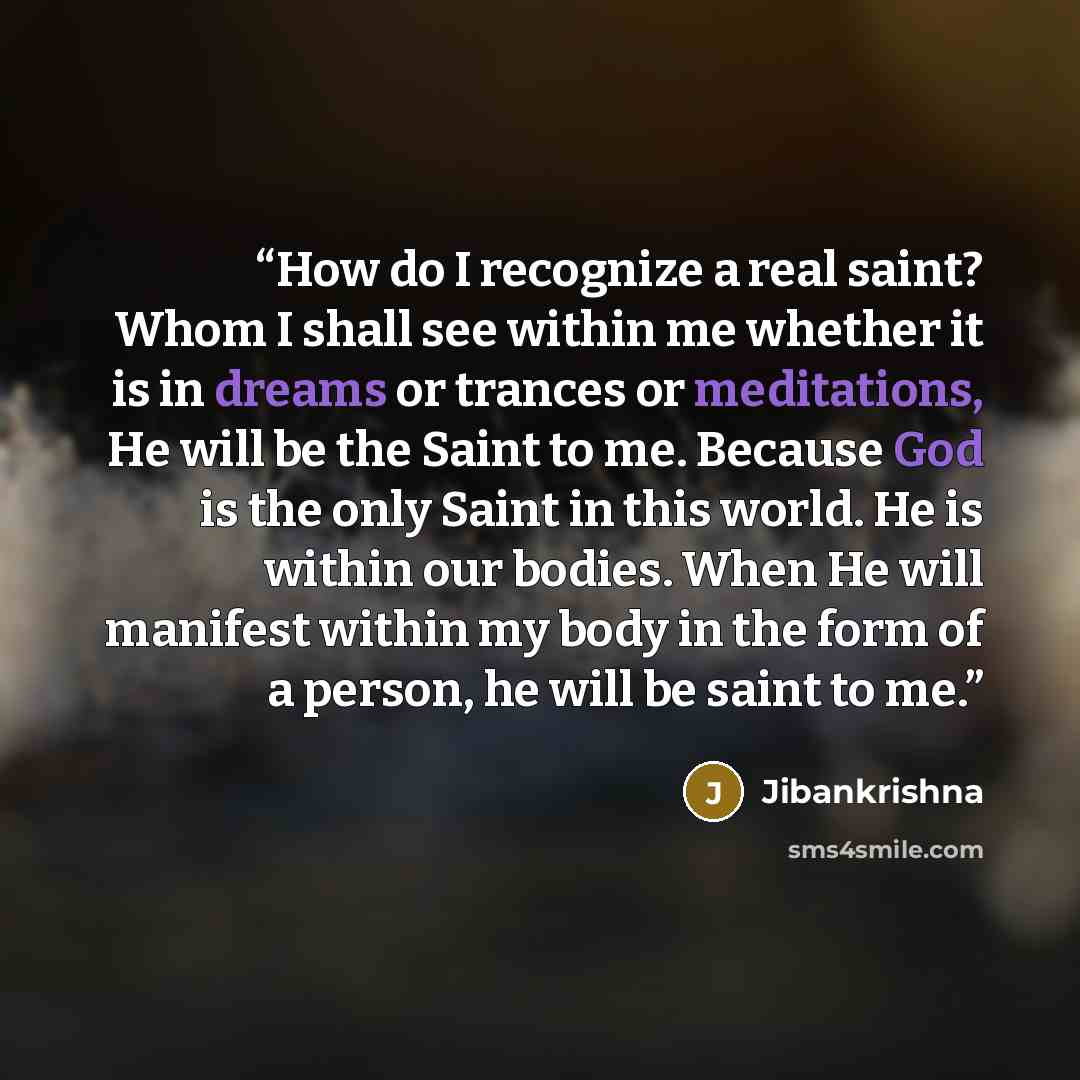 “How do I recognize a real saint? Whom I shall see within me whether it is in dreams or trances or meditations, He will be the Saint to me. Because God is the only Saint in this world. He is within our bodies. When He will manifest within my body in the form of a person, he will be saint to me.” quote by Jibankrishna