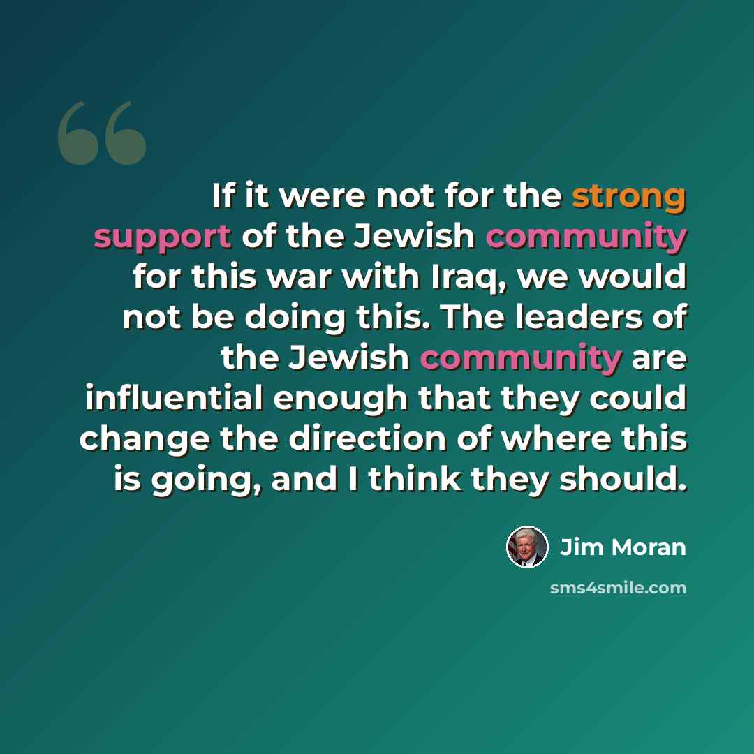 “If it were not for the strong support of the Jewish community for this war with Iraq, we would not be doing this. The leaders of the Jewish community are influential enough that they could change the direction of where this is going, and I think they should.” quote by Jim Moran
