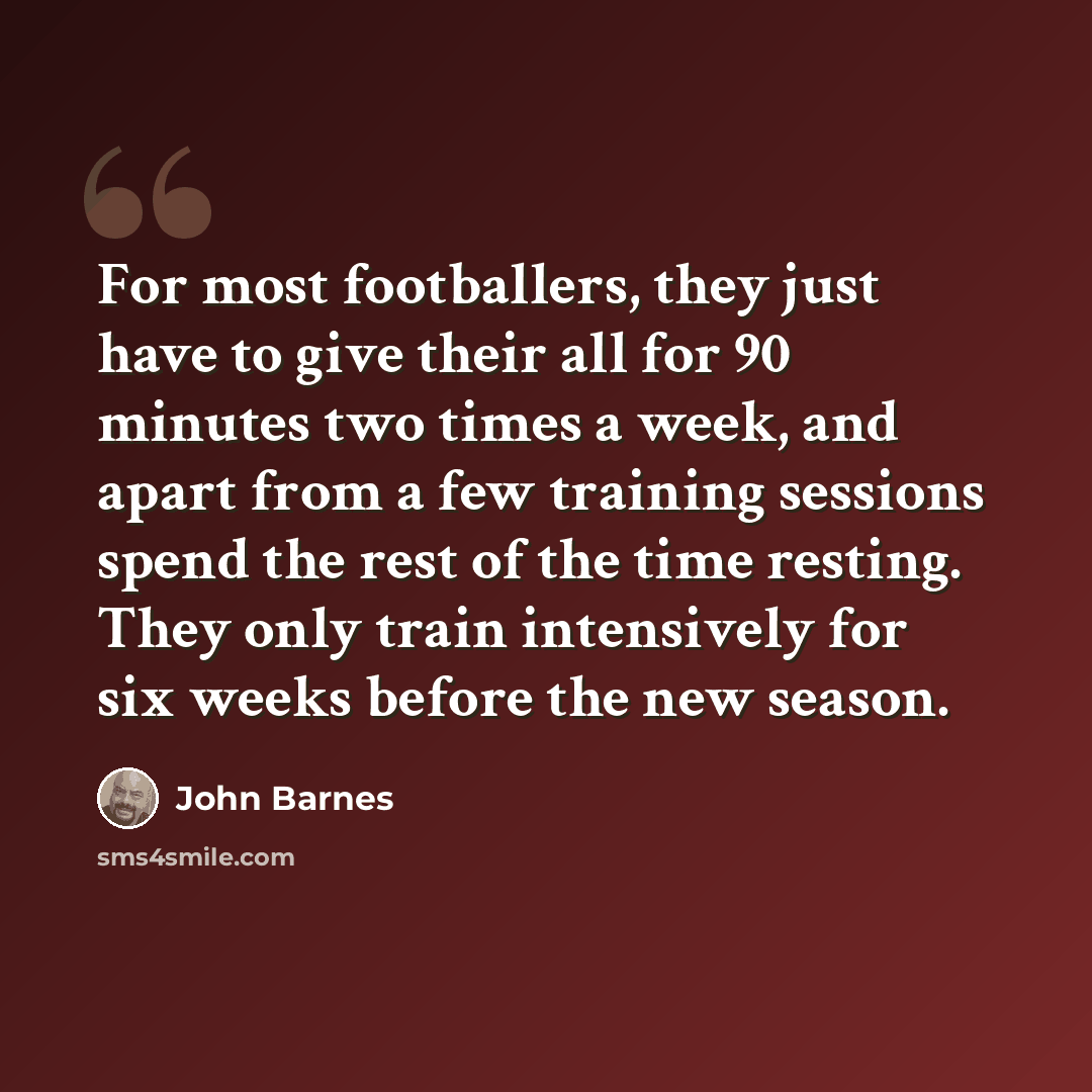 “For most footballers, they just have to give their all for 90 minutes two times a week, and apart from a few training sessions spend the rest of the time resting. They only train intensively for six weeks before the new season.” quote by John Barnes