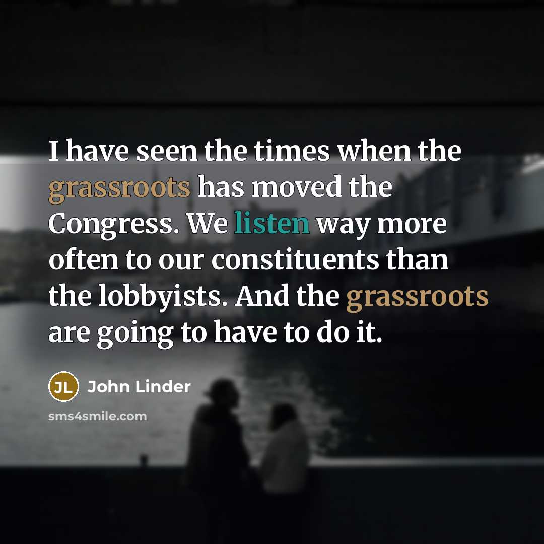 “I have seen the times when the grassroots has moved the Congress. We listen way more often to our constituents than the lobbyists. And the grassroots are going to have to do it.” quote by John Linder
