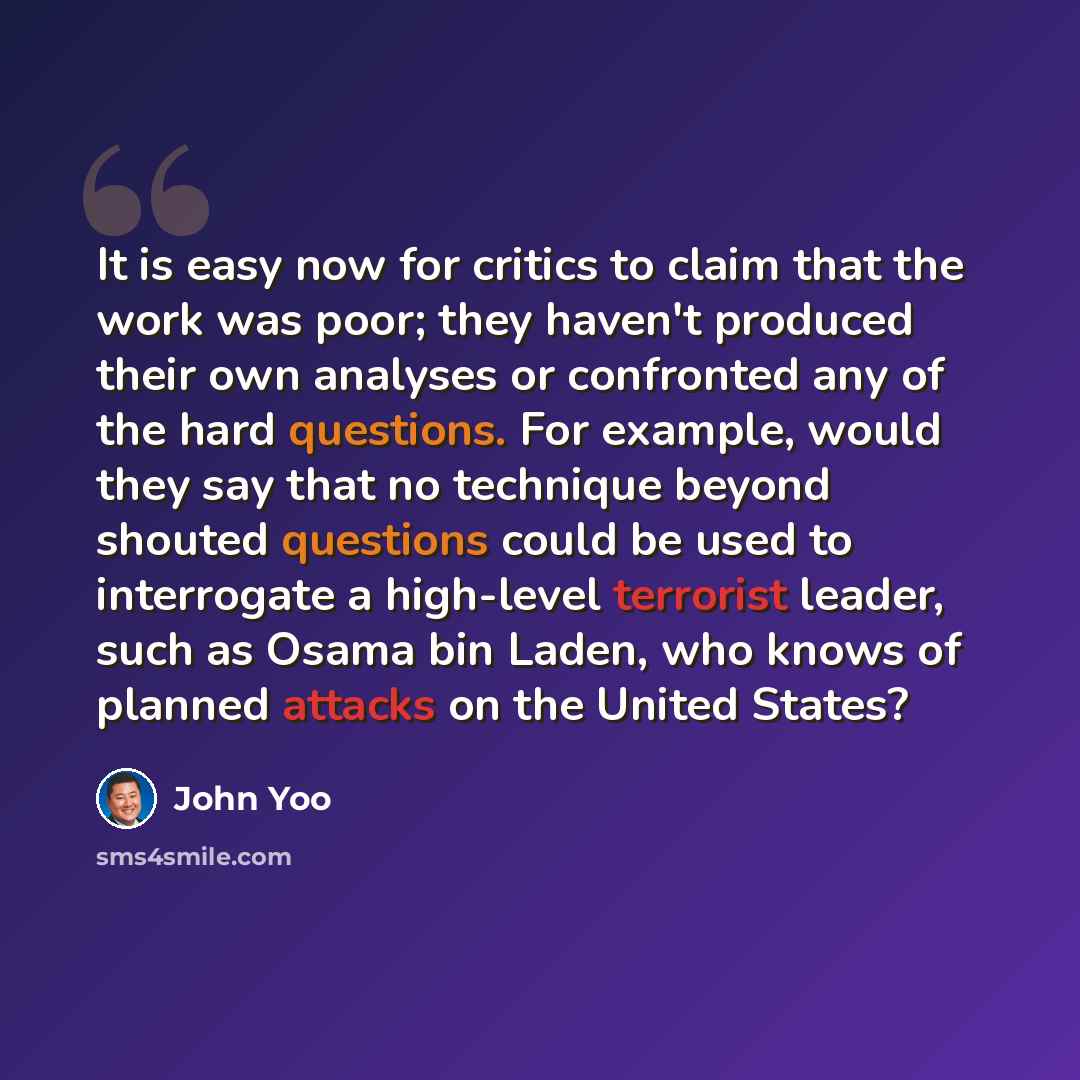“It is easy now for critics to claim that the work was poor; they haven't produced their own analyses or confronted any of the hard questions. For example, would they say that no technique beyond shouted questions could be used to interrogate a high-level terrorist leader, such as Osama bin Laden…” quote by John Yoo