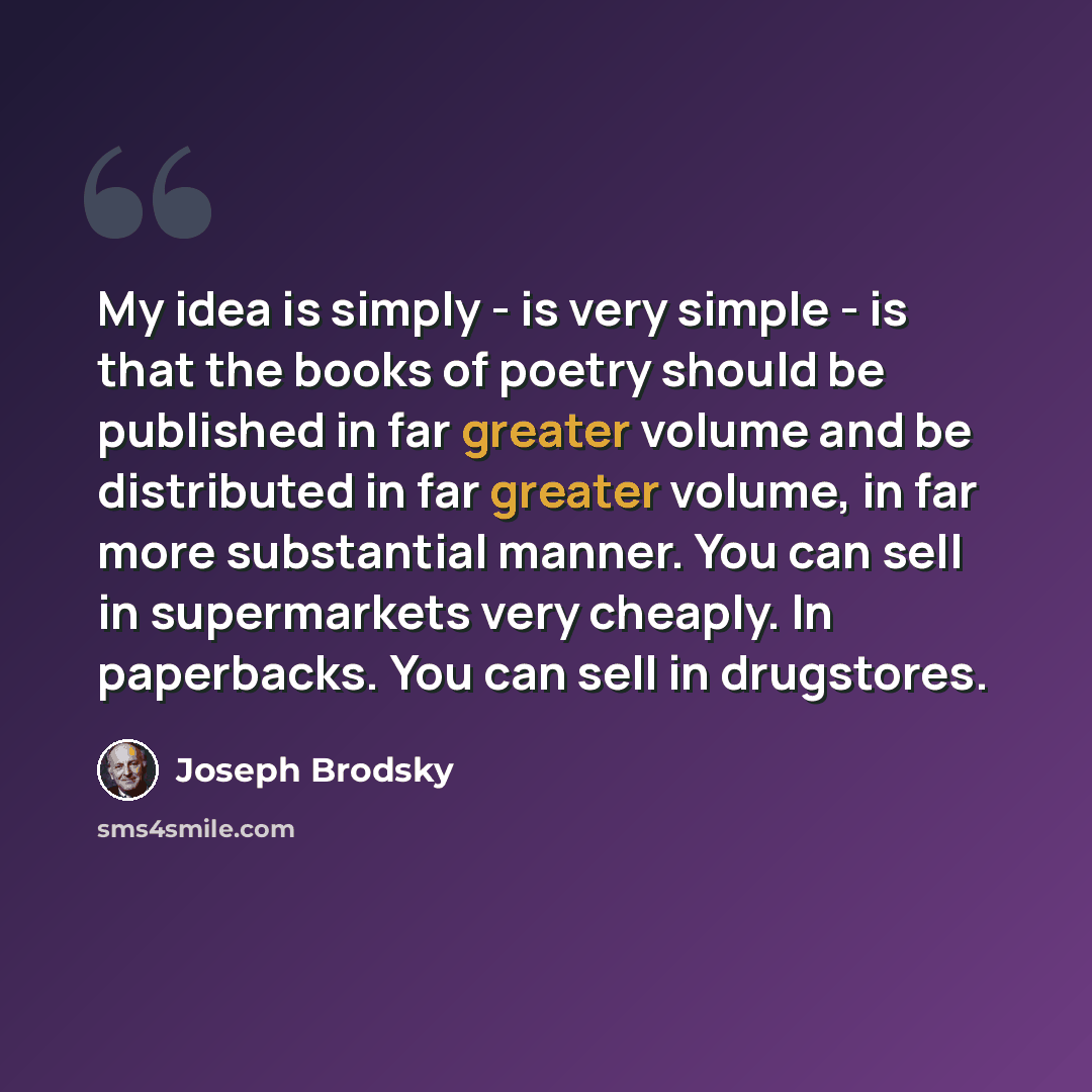 “My idea is simply - is very simple - is that the books of poetry should be published in far greater volume and be distributed in far greater volume, in far more substantial manner. You can sell in supermarkets very cheaply. In paperbacks. You can sell in drugstores.” quote by Joseph Brodsky
