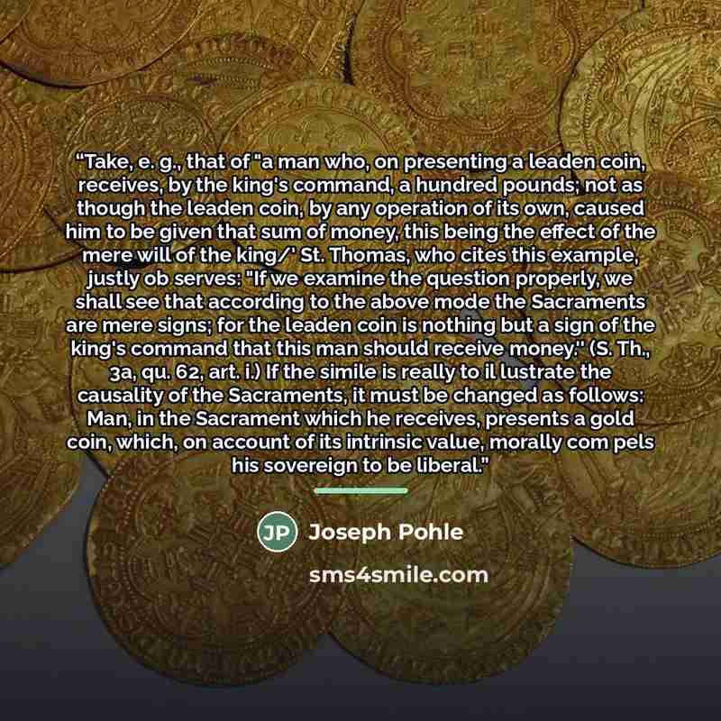 “Take, e. g., that of "a man who, on presenting a leaden coin, receives, by the king's command, a hundred pounds; not as though the leaden coin, by any operation of its own, caused him to be given that sum of money, this being the effect of the mere will of the king/' St. Thomas, who cites this…” quote by Joseph Pohle