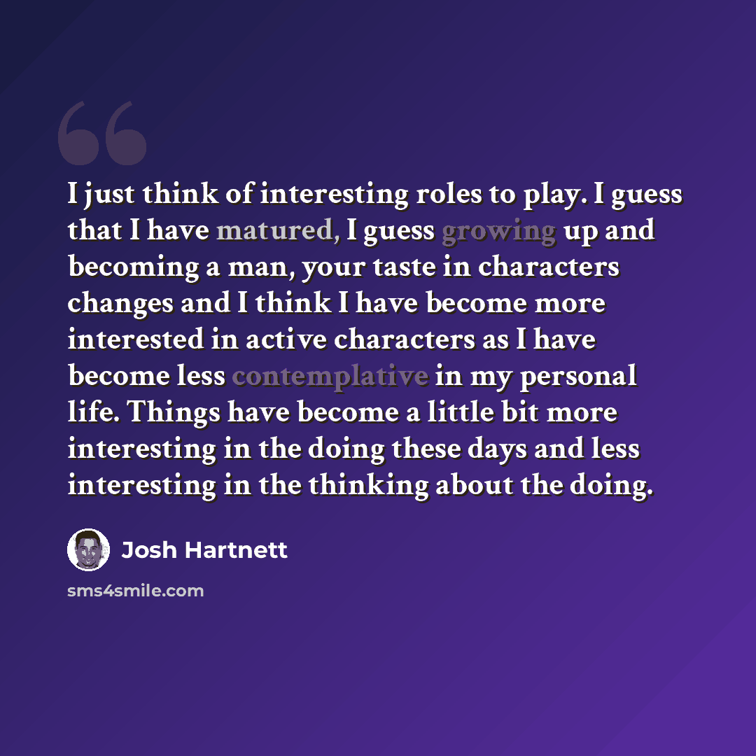 “I just think of interesting roles to play. I guess that I have matured, I guess growing up and becoming a man, your taste in characters changes and I think I have become more interested in active characters as I have become less contemplative in my personal life. Things have become a little bit…” quote by Josh Hartnett