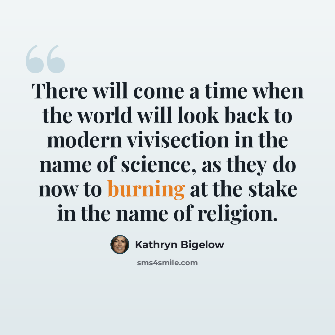 “There will come a time when the world will look back to modern vivisection in the name of science, as they do now to burning at the stake in the name of religion.” quote by Kathryn Bigelow