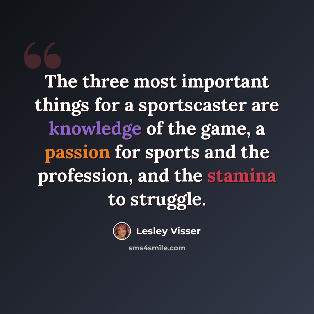 “The three most important things for a sportscaster are knowledge of the game, a passion for sports and the profession, and the stamina to struggle.” quote by Lesley Visser