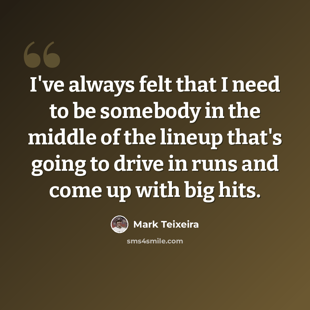 “I've always felt that I need to be somebody in the middle of the lineup that's going to drive in runs and come up with big hits.” quote by Mark Teixeira