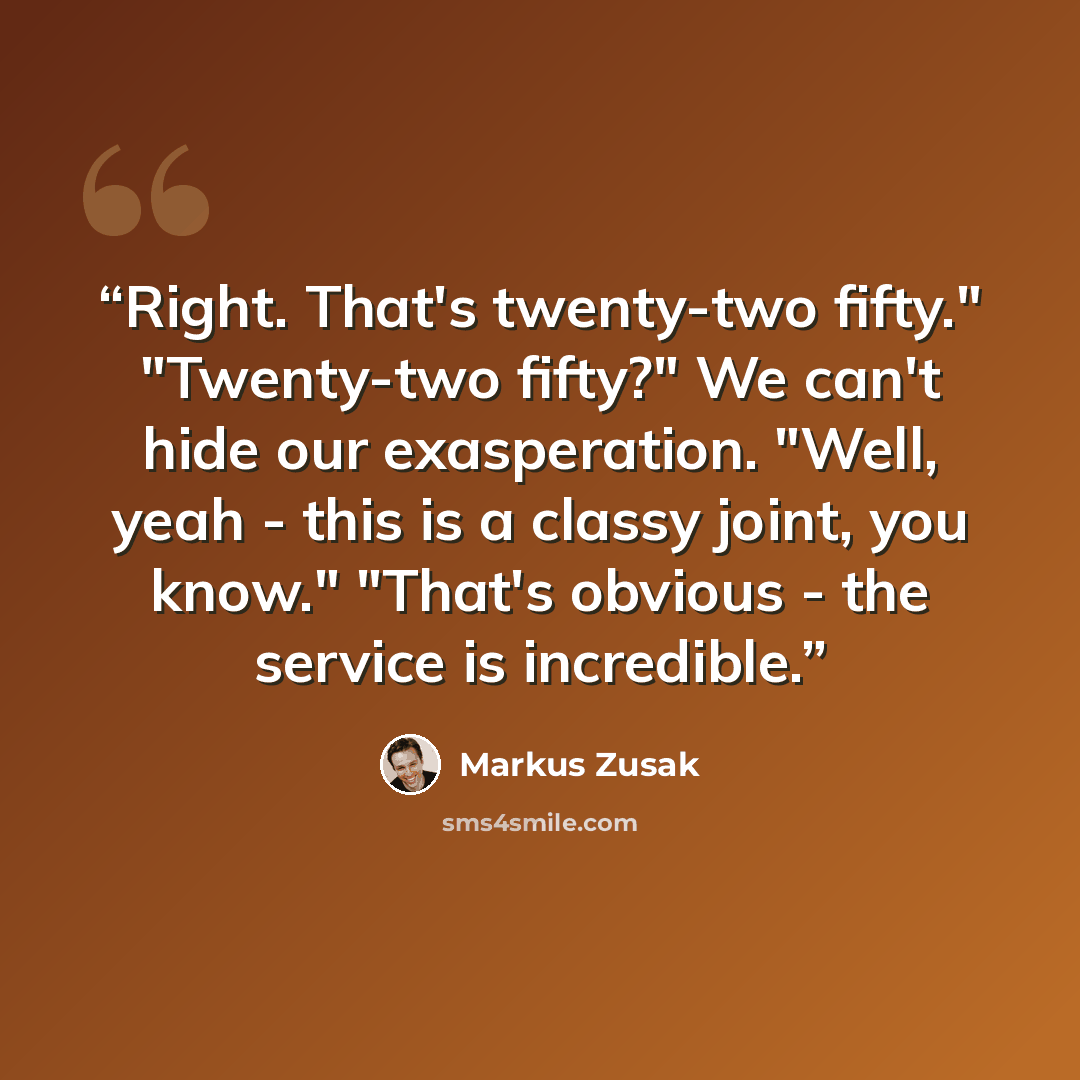 “Right. That's twenty-two fifty." "Twenty-two fifty?" We can't hide our exasperation. "Well, yeah - this is a classy joint, you know." "That's obvious - the service is incredible.” quote by Markus Zusak