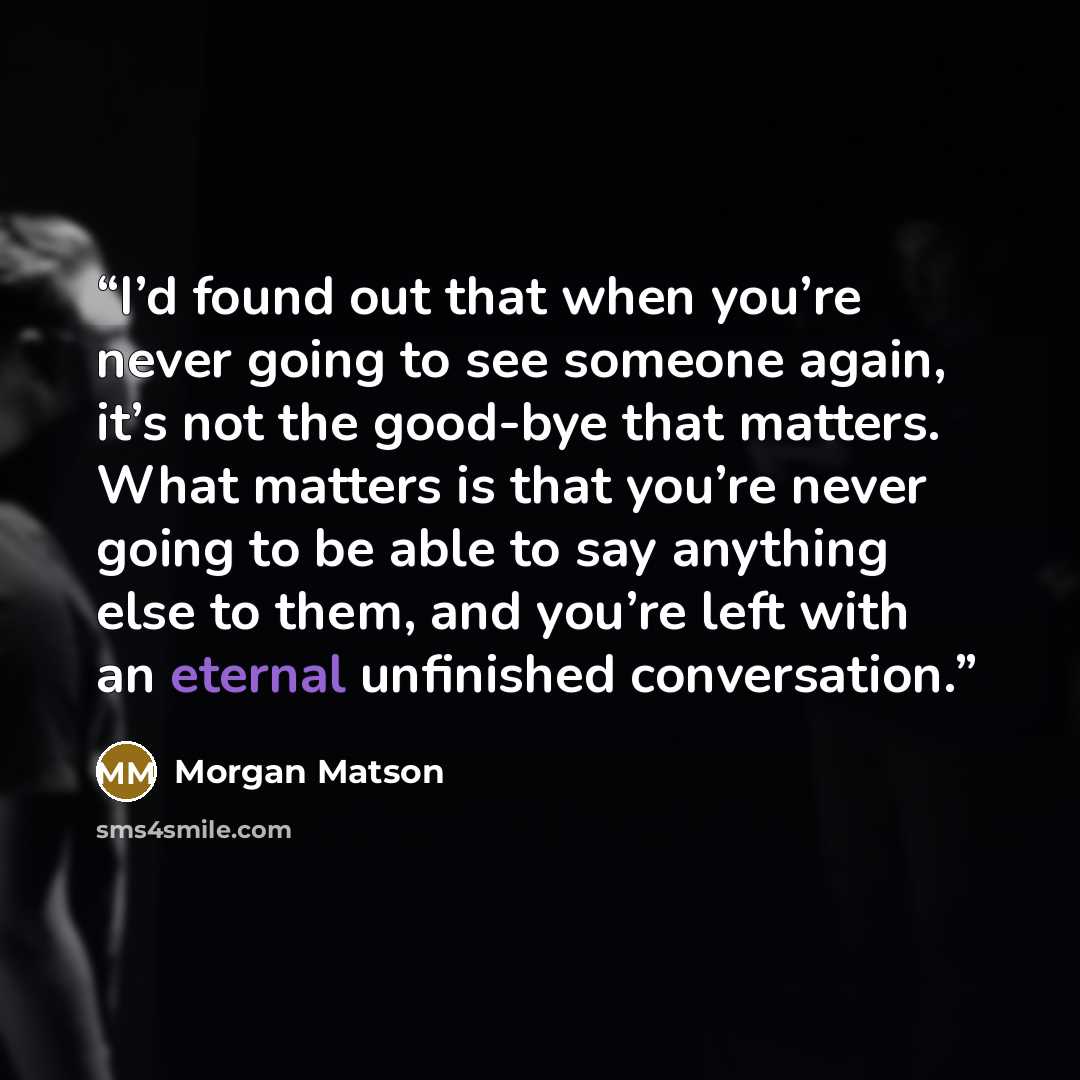 “I’d found out that when you’re never going to see someone again, it’s not the good-bye that matters. What matters is that you’re never going to be able to say anything else to them, and you’re left with an eternal unfinished conversation.” quote by Morgan Matson