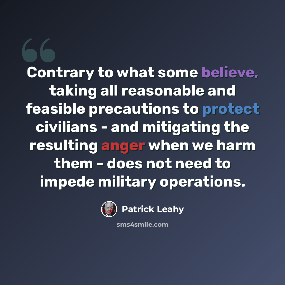 “Contrary to what some believe, taking all reasonable and feasible precautions to protect civilians - and mitigating the resulting anger when we harm them - does not need to impede military operations.” quote by Patrick Leahy