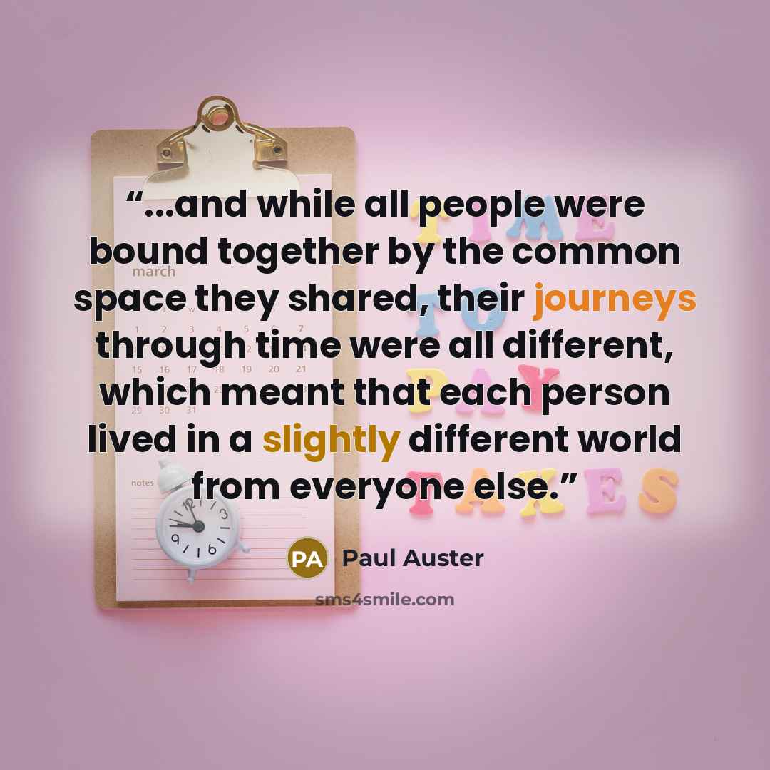 “...and while all people were bound together by the common space they shared, their journeys through time were all different, which meant that each person lived in a slightly different world from everyone else.” quote by Paul Auster