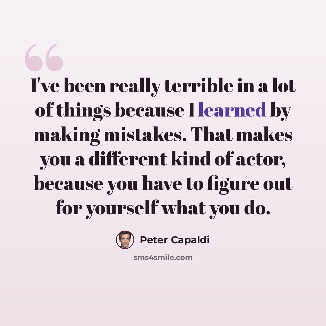 “I've been really terrible in a lot of things because I learned by making mistakes. That makes you a different kind of actor, because you have to figure out for yourself what you do.” quote by Peter Capaldi