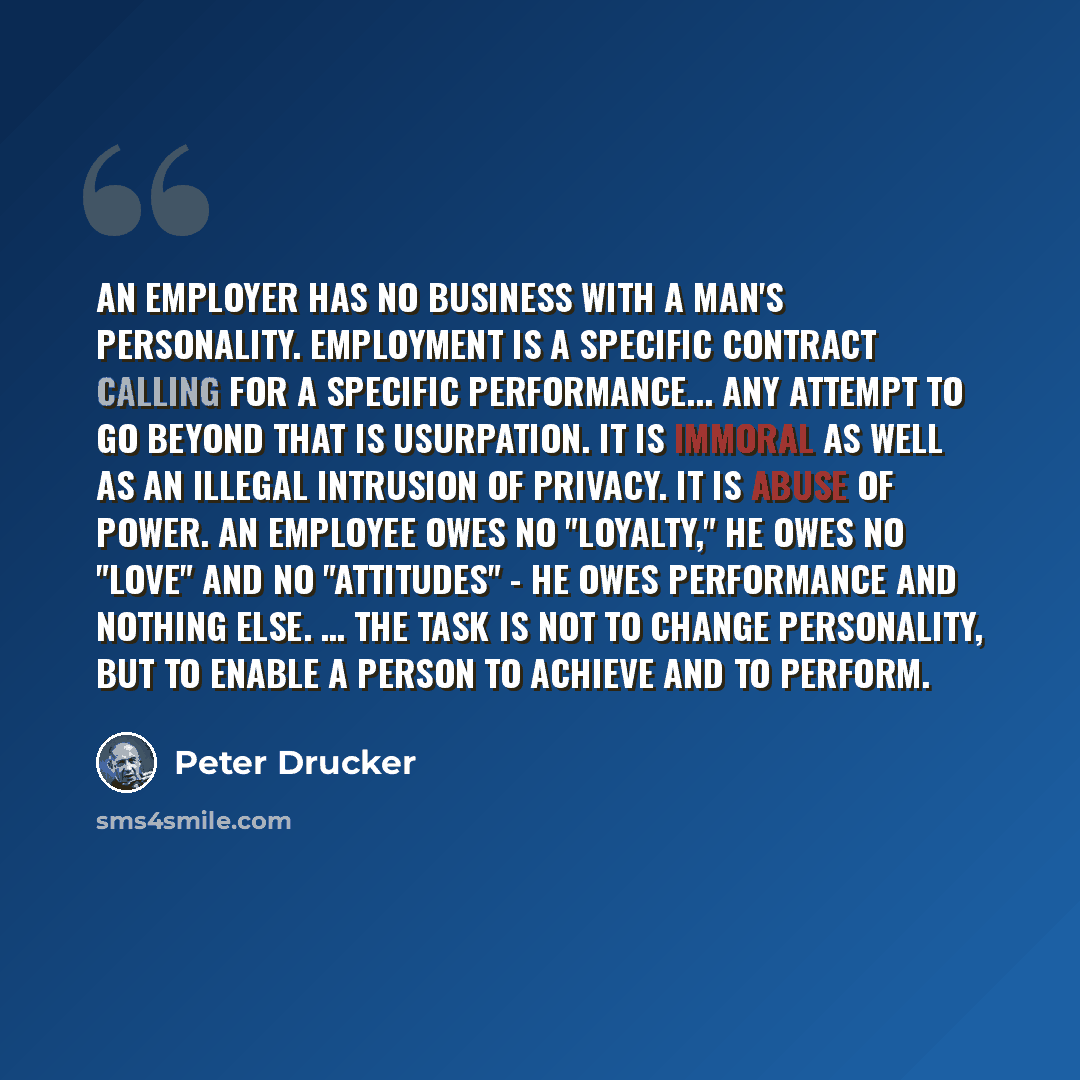 “An employer has no business with a man's personality. Employment is a specific contract calling for a specific performance... Any attempt to go beyond that is usurpation. It is immoral as well as an illegal intrusion of privacy. It is abuse of power. An employee owes no "loyalty," he owes no…” quote by Peter Drucker