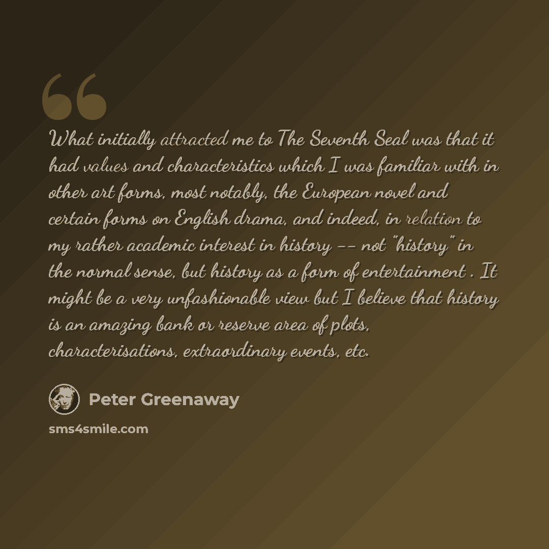 “What initially attracted me to The Seventh Seal was that it had values and characteristics which I was familiar with in other art forms, most notably, the European novel and certain forms on English drama, and indeed, in relation to my rather academic interest in history -- not "history" in the…” quote by Peter Greenaway