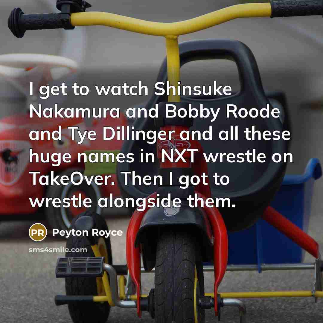 “I get to watch Shinsuke Nakamura and Bobby Roode and Tye Dillinger and all these huge names in NXT wrestle on TakeOver. Then I got to wrestle alongside them.” quote by Peyton Royce