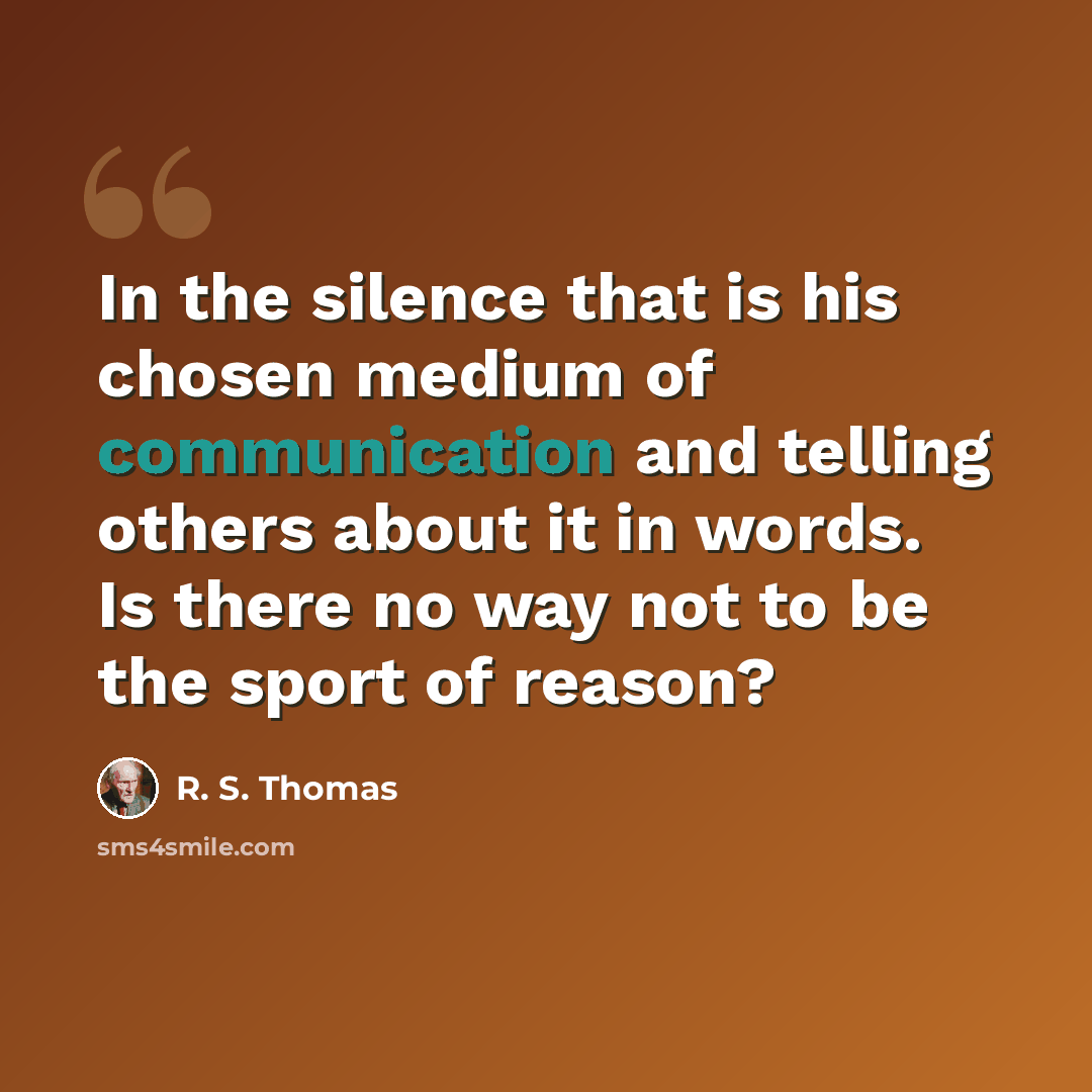 “In the silence that is his chosen medium of communication and telling others about it in words. Is there no way not to be the sport of reason?” quote by R. S. Thomas