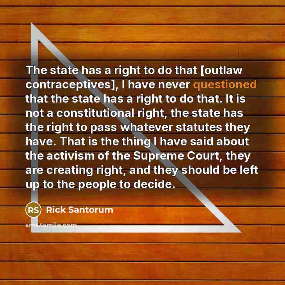 “The state has a right to do that [outlaw contraceptives], I have never questioned that the state has a right to do that. It is not a constitutional right, the state has the right to pass whatever statutes they have. That is the thing I have said about the activism of the Supreme Court, they are…” quote by Rick Santorum