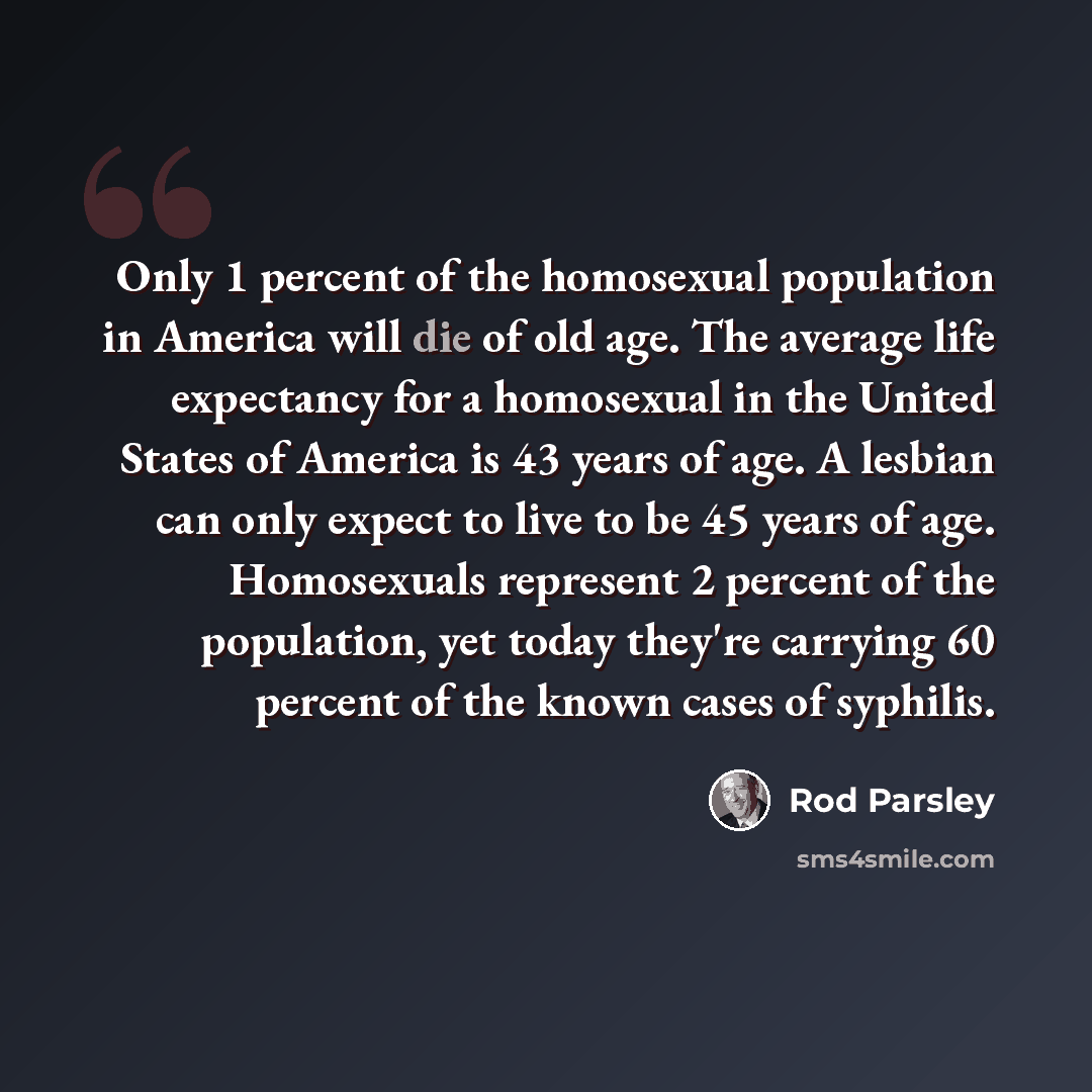 “Only 1 percent of the homosexual population in America will die of old age. The average life expectancy for a homosexual in the United States of America is 43 years of age. A lesbian can only expect to live to be 45 years of age. Homosexuals represent 2 percent of the population, yet today they're…” quote by Rod Parsley