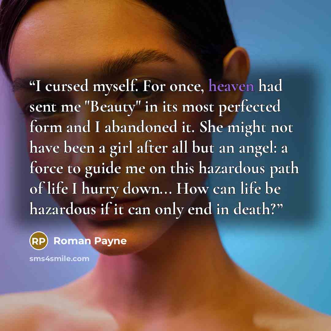 “I cursed myself. For once, heaven had sent me "Beauty" in its most perfected form and I abandoned it. She might not have been a girl after all but an angel: a force to guide me on this hazardous path of life I hurry down... How can life be hazardous if it can only end in death?” quote by Roman Payne