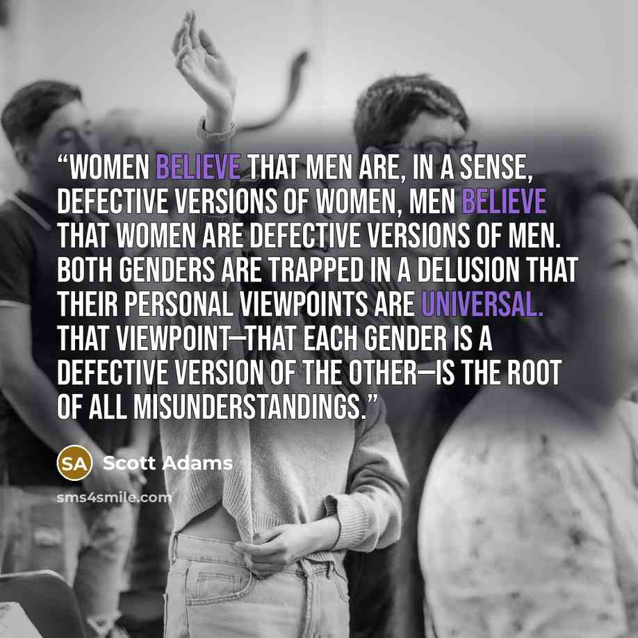 “Women believe that men are, in a sense, defective versions of women, Men believe that women are defective versions of men. Both genders are trapped in a delusion that their personal viewpoints are universal. That viewpoint—that each gender is a defective version of the other—is the root of all…” quote by Scott Adams