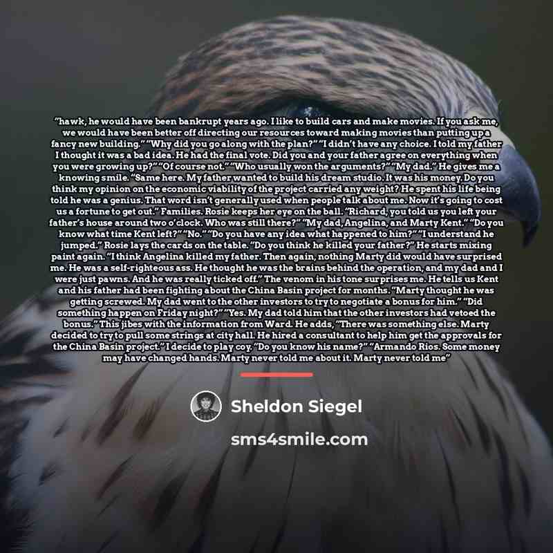 “hawk, he would have been bankrupt years ago. I like to build cars and make movies. If you ask me, we would have been better off directing our resources toward making movies than putting up a fancy new building.” “Why did you go along with the plan?” “I didn’t have any choice. I told my father I…” quote by Sheldon Siegel