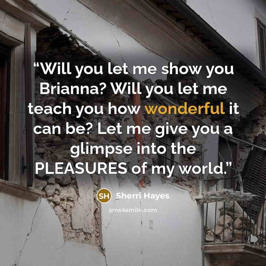 “Will you let me show you Brianna? Will you let me teach you how wonderful it can be? Let me give you a glimpse into the PLEASURES of my world.” quote by Sherri Hayes