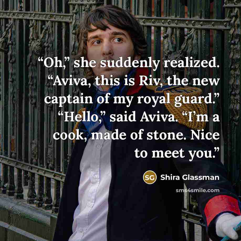 “Oh,” she suddenly realized. “Aviva, this is Riv, the new captain of my royal guard.” “Hello,” said Aviva. “I’m a cook, made of stone. Nice to meet you.” quote by Shira Glassman