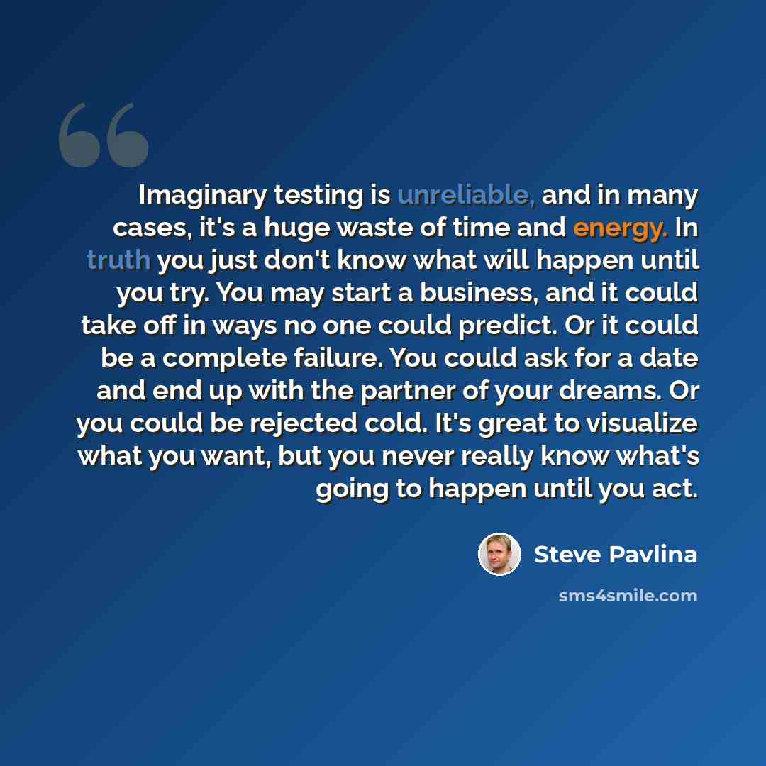 “Imaginary testing is unreliable, and in many cases, it's a huge waste of time and energy. In truth you just don't know what will happen until you try. You may start a business, and it could take off in ways no one could predict. Or it could be a complete failure. You could ask for a date and end…” quote by Steve Pavlina