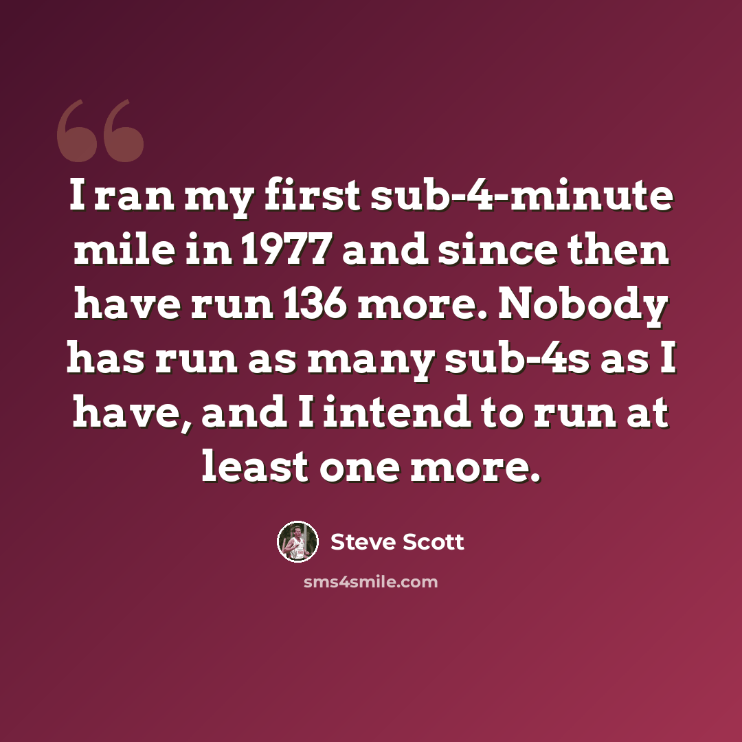 “I ran my first sub-4-minute mile in 1977 and since then have run 136 more. Nobody has run as many sub-4s as I have, and I intend to run at least one more.” quote by Steve Scott