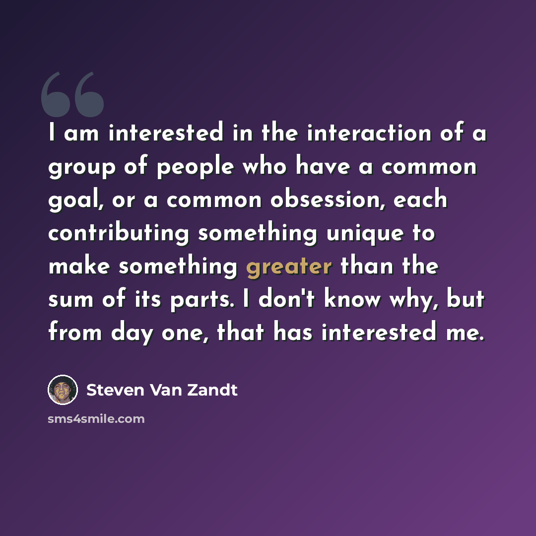 “I am interested in the interaction of a group of people who have a common goal, or a common obsession, each contributing something unique to make something greater than the sum of its parts. I don't know why, but from day one, that has interested me.” quote by Steven Van Zandt
