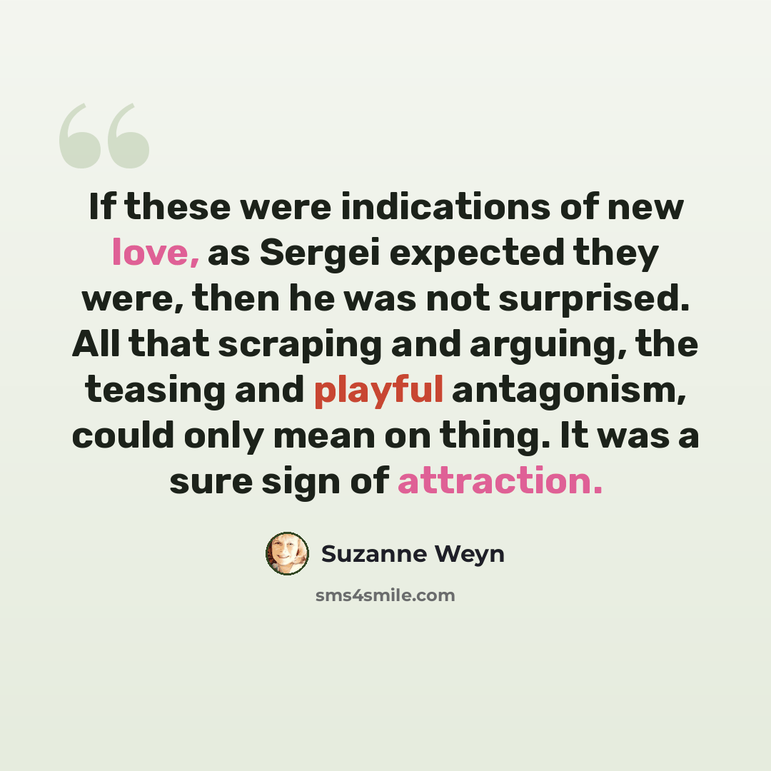 “If these were indications of new love, as Sergei expected they were, then he was not surprised. All that scraping and arguing, the teasing and playful antagonism, could only mean on thing. It was a sure sign of attraction.” quote by Suzanne Weyn