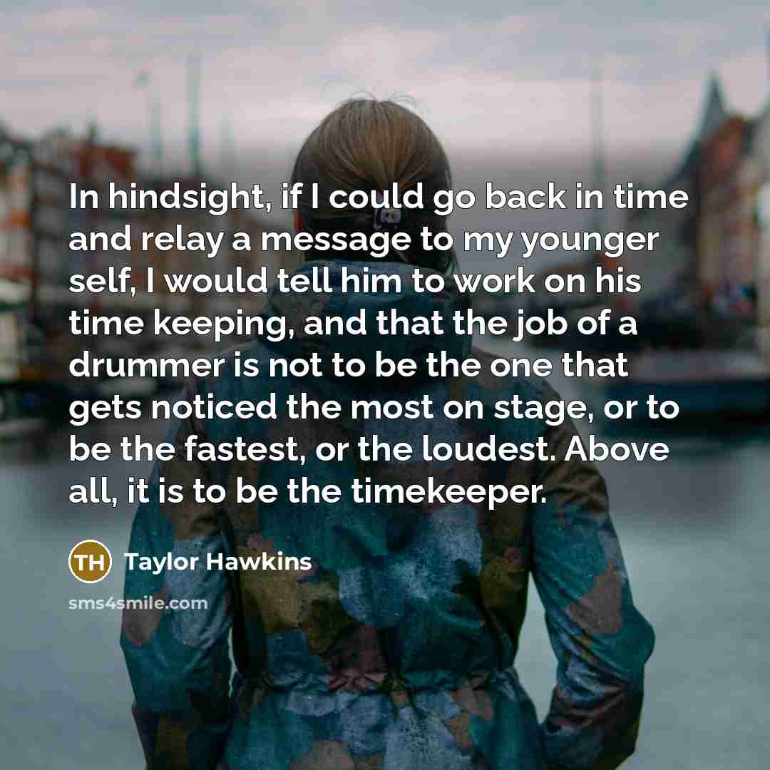 “In hindsight, if I could go back in time and relay a message to my younger self, I would tell him to work on his time keeping, and that the job of a drummer is not to be the one that gets noticed the most on stage, or to be the fastest, or the loudest. Above all, it is to be the timekeeper.” quote by Taylor Hawkins