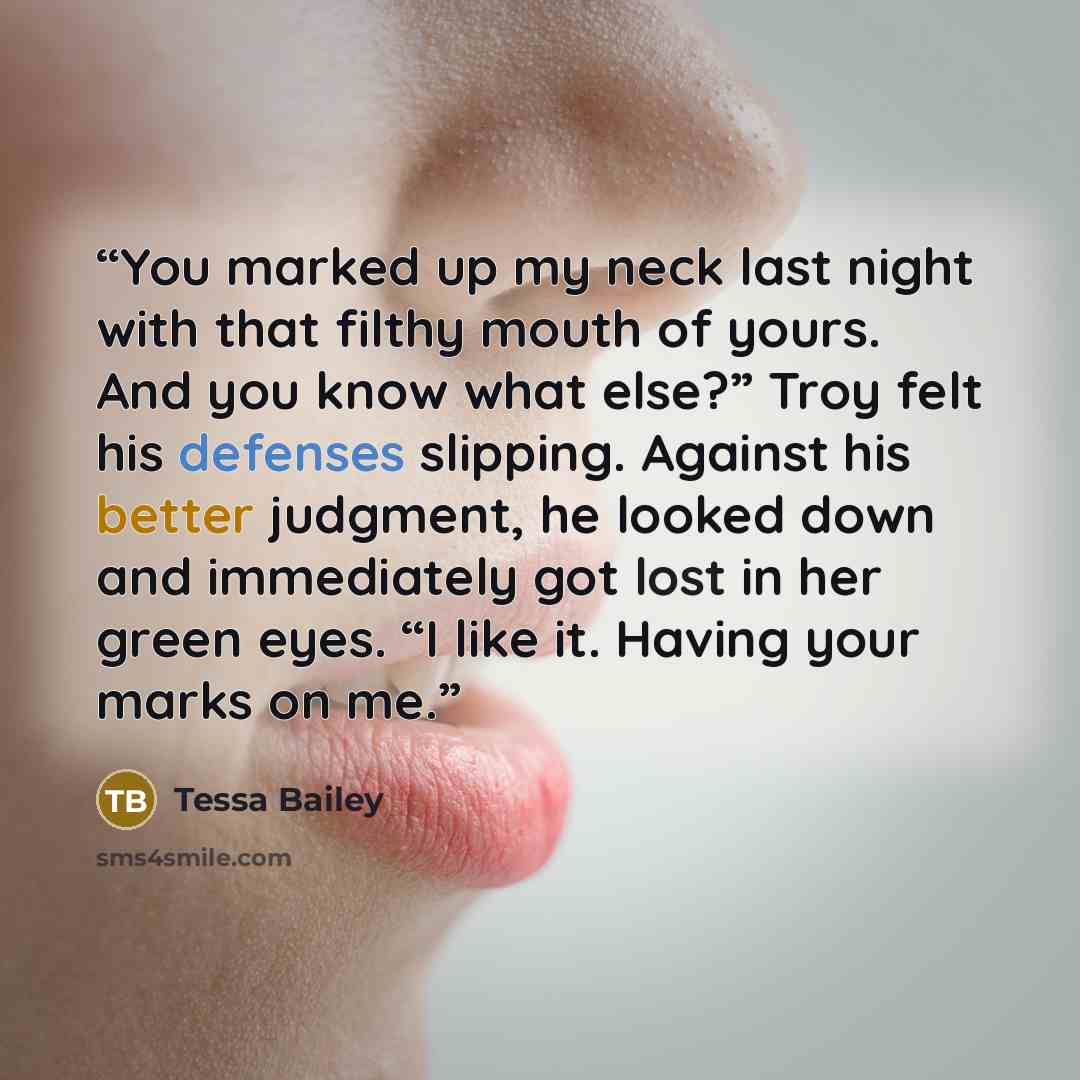 “You marked up my neck last night with that filthy mouth of yours. And you know what else?” Troy felt his defenses slipping. Against his better judgment, he looked down and immediately got lost in her green eyes. “I like it. Having your marks on me.” quote by Tessa Bailey