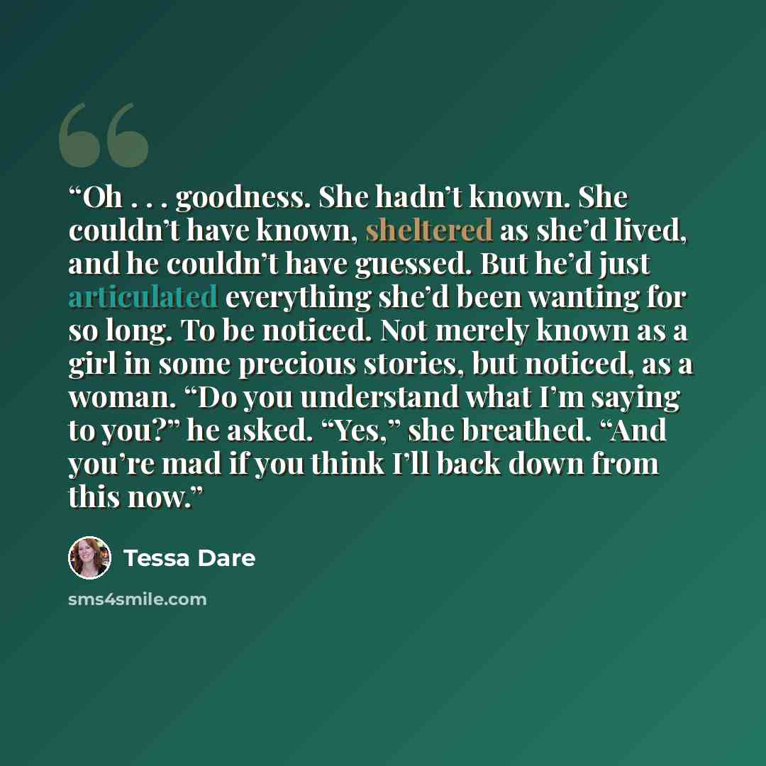 “Oh . . . goodness. She hadn’t known. She couldn’t have known, sheltered as she’d lived, and he couldn’t have guessed. But he’d just articulated everything she’d been wanting for so long. To be noticed. Not merely known as a girl in some precious stories, but noticed, as a woman. “Do you understand…” quote by Tessa Dare