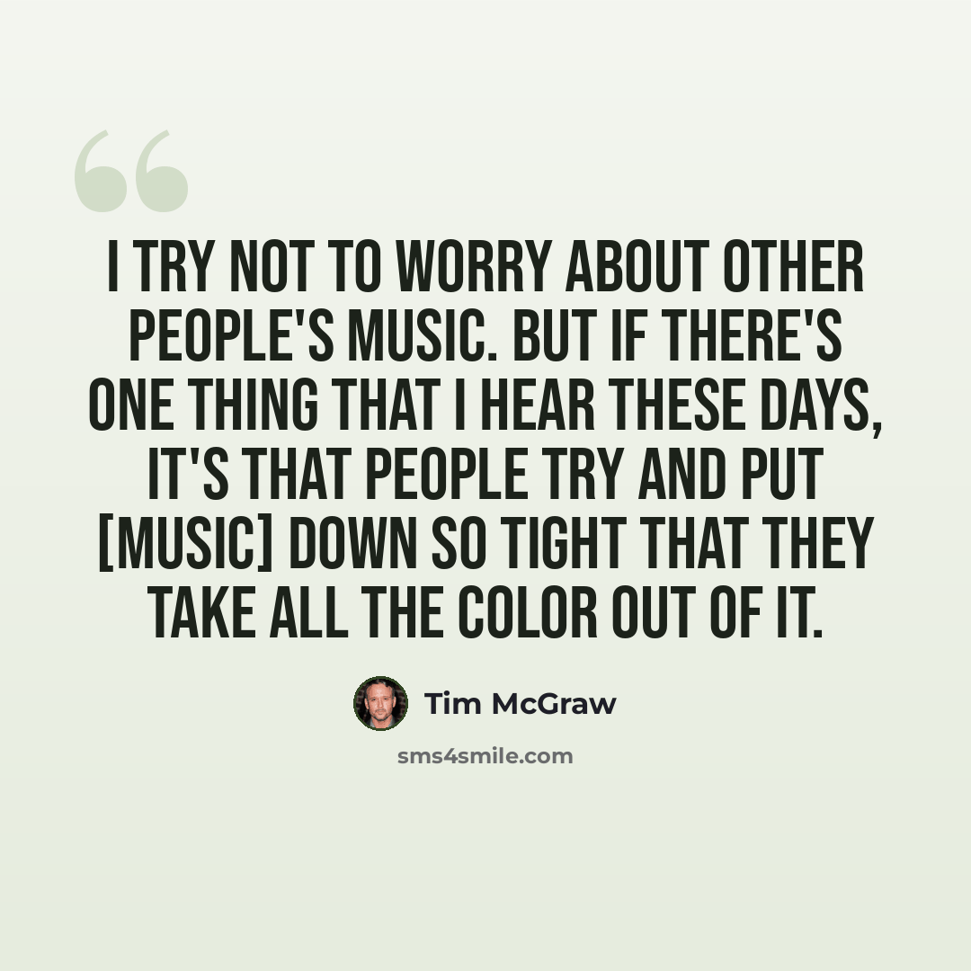 “I try not to worry about other people's music. But if there's one thing that I hear these days, it's that people try and put [music] down so tight that they take all the color out of it.” quote by Tim McGraw