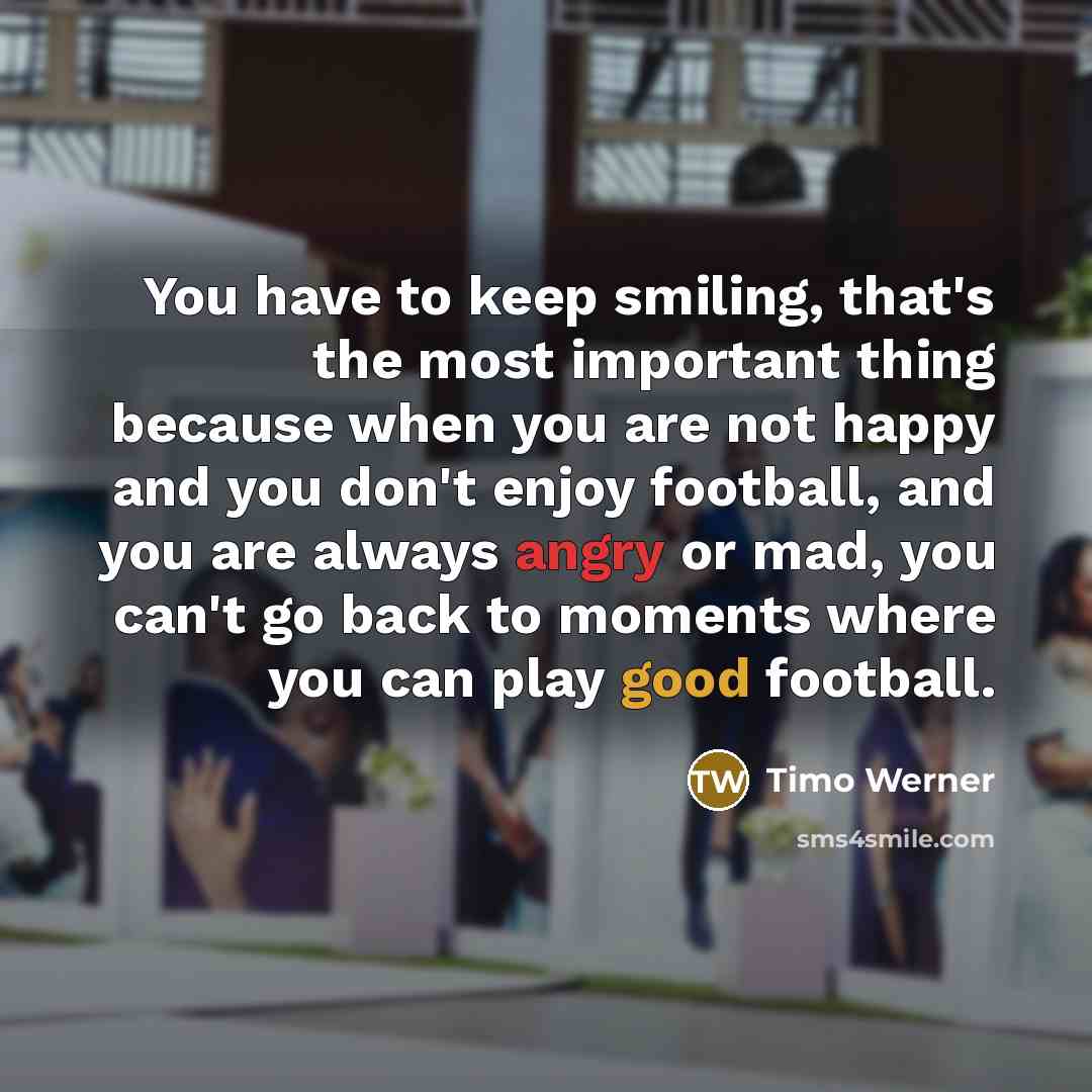 “You have to keep smiling, that's the most important thing because when you are not happy and you don't enjoy football, and you are always angry or mad, you can't go back to moments where you can play good football.” quote by Timo Werner