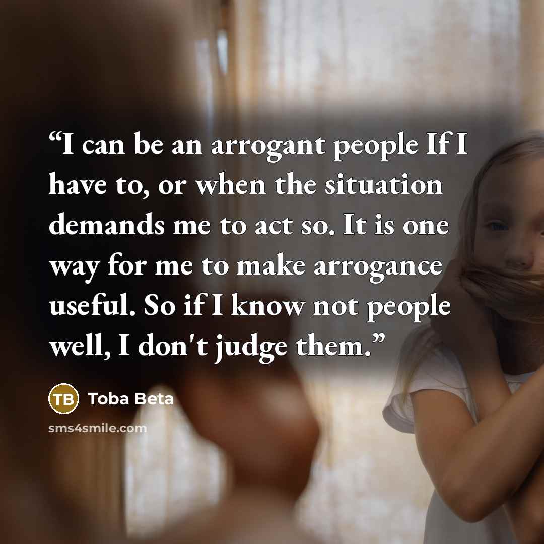 “I can be an arrogant people If I have to, or when the situation demands me to act so. It is one way for me to make arrogance useful. So if I know not people well, I don't judge them.” quote by Toba Beta
