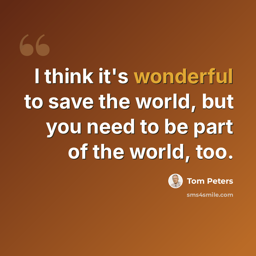 “I think it's wonderful to save the world, but you need to be part of the world, too.” quote by Tom Peters