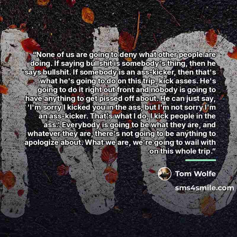 “None of us are going to deny what other people are doing. If saying bullshit is somebody's thing, then he says bullshit. If somebody is an ass-kicker, then that's what he's going to do on this trip, kick asses. He's going to do it right out front and nobody is going to have anything to get pissed…” quote by Tom Wolfe